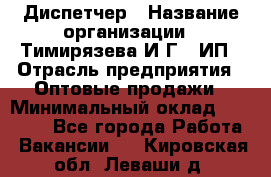 Диспетчер › Название организации ­ Тимирязева И.Г., ИП › Отрасль предприятия ­ Оптовые продажи › Минимальный оклад ­ 20 000 - Все города Работа » Вакансии   . Кировская обл.,Леваши д.